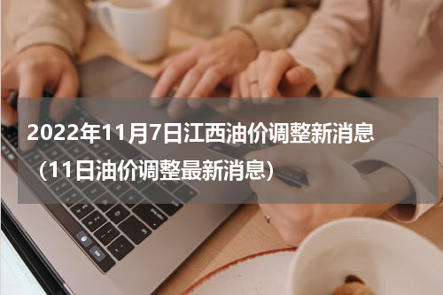 2022年11月7日江西油价调整新消息（11日油价调整最新消息）