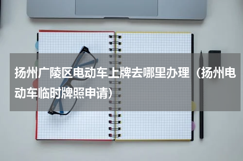 扬州广陵区电动车上牌去哪里办理（扬州电动车临时牌照申请）