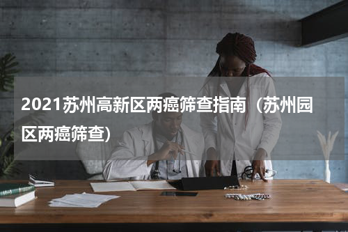 2021苏州高新区两癌筛查指南（苏州园区两癌筛查）