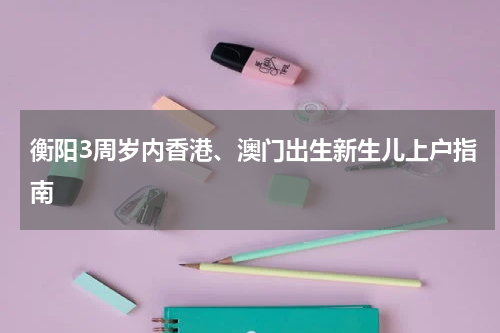 衡阳3周岁内香港、澳门出生新生儿上户指南
