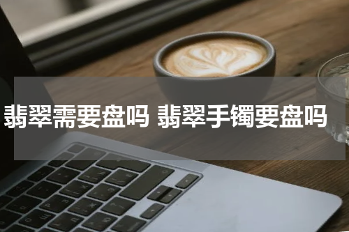 翡翠需要盘吗 翡翠手镯要盘吗