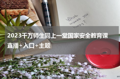 2023千万师生同上一堂国家安全教育课直播+入口+主题