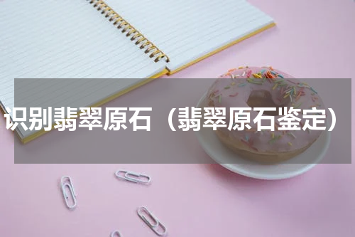 识别翡翠原石（翡翠原石鉴定）