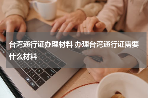 台湾通行证办理材料 办理台湾通行证需要什么材料