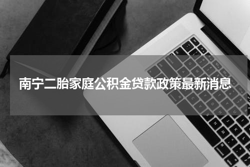 南宁二胎家庭公积金贷款政策最新消息