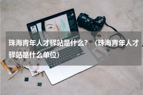珠海青年人才驿站是什么？（珠海青年人才驿站是什么单位）