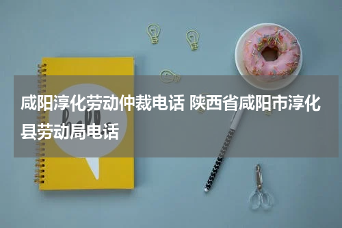 咸阳淳化劳动仲裁电话 陕西省咸阳市淳化县劳动局电话