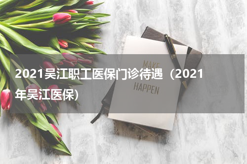 2021吴江职工医保门诊待遇(2021年吴江医保)