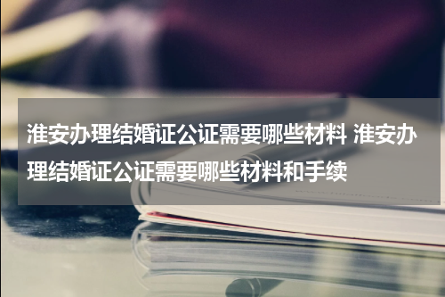 淮安办理结婚证公证需要哪些材料 淮安办理结婚证公证需要哪些材料和手续