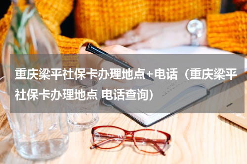 重庆梁平社保卡办理地点+电话（重庆梁平社保卡办理地点 电话查询）