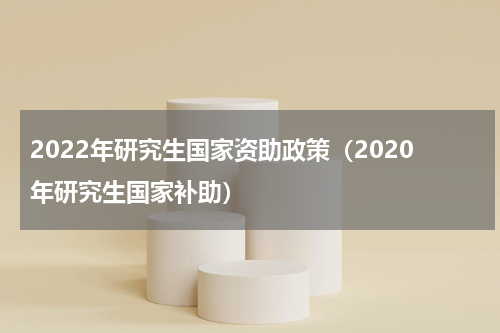 2022年研究生国家资助政策（2020年研究生国家补助）
