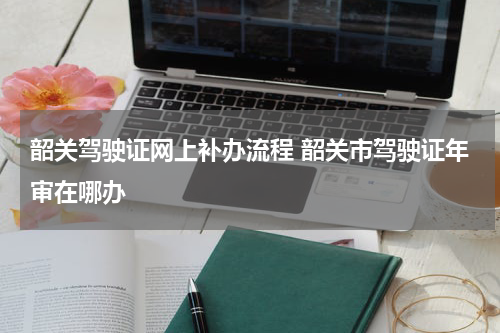 韶关驾驶证网上补办流程 韶关市驾驶证年审在哪办