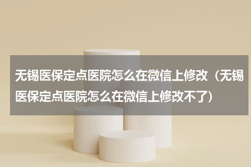 无锡医保定点医院怎么在微信上修改（无锡医保定点医院怎么在微信上修改不了）
