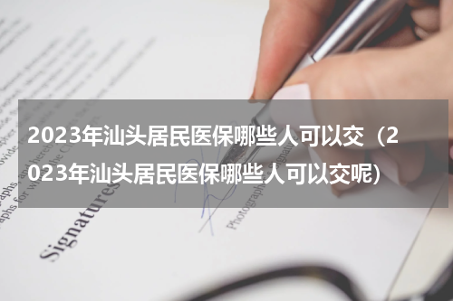 2023年汕头居民医保哪些人可以交（2023年汕头居民医保哪些人可以交呢）