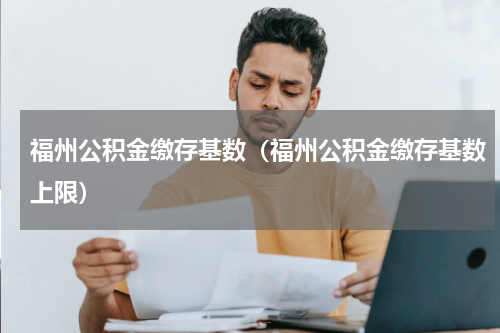 福州公积金缴存基数(福州公积金缴存基数上限)
