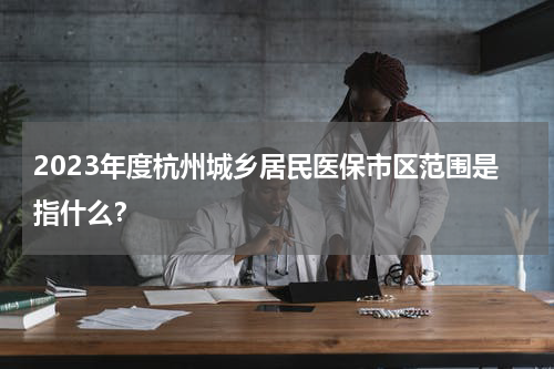 2023年度杭州城乡居民医保市区范围是指什么？