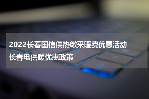 2022长春国信供热缴采暖费优惠活动 长春电供暖优惠政策