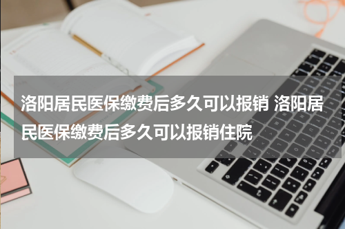 洛阳居民医保缴费后多久可以报销 洛阳居民医保缴费后多久可以报销住院