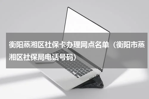 衡阳蒸湘区社保卡办理网点名单（衡阳市蒸湘区社保局电话号码）