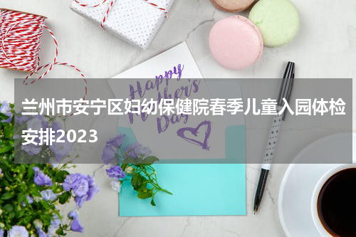 兰州市安宁区妇幼保健院春季儿童入园体检安排2023