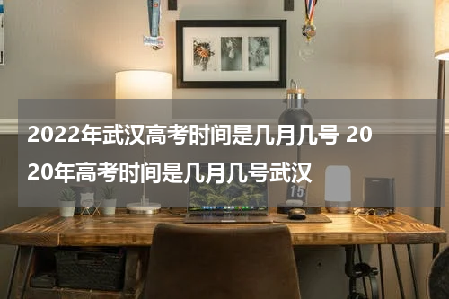 2022年武汉高考时间是几月几号 2020年高考时间是几月几号武汉