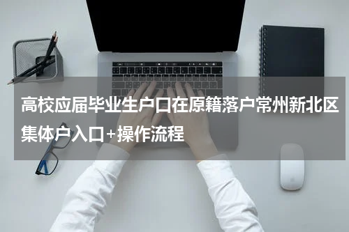 高校应届毕业生户口在原籍落户常州新北区集体户入口+操作流程