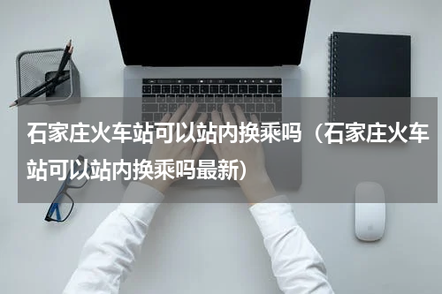石家庄火车站可以站内换乘吗(石家庄火车站可以站内换乘吗最新)