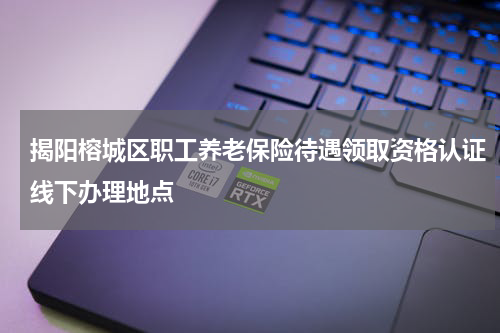 揭阳榕城区职工养老保险待遇领取资格认证线下办理地点