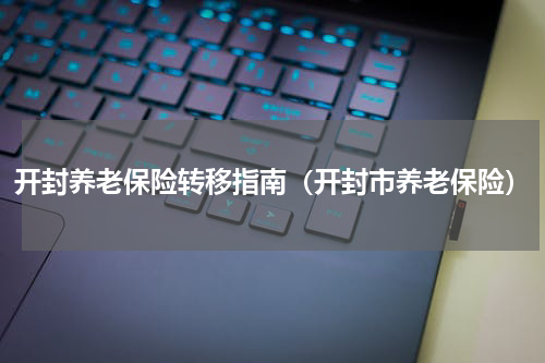 开封养老保险转移指南（开封市养老保险）