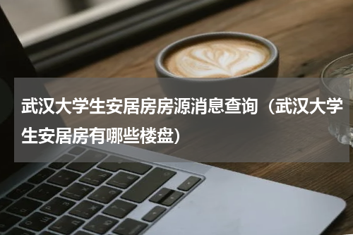 武汉大学生安居房房源消息查询(武汉大学生安居房有哪些楼盘)